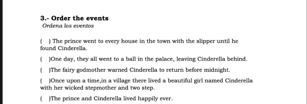 3.- Order the events
Ordena los eventos
 ) The prince went to every house in the town with the slipper until he
found Cinderella.
)One day, they all went to a ball in the palace, leaving Cinderella behind.
( )The fairy godmother warned Cinderella to return before midnight.
 )Once upon a time,in a village there lived a beautiful girl named Cinderella
with her wicked stepmother and two step.
 )The prince and Cinderella lived happily ever.
