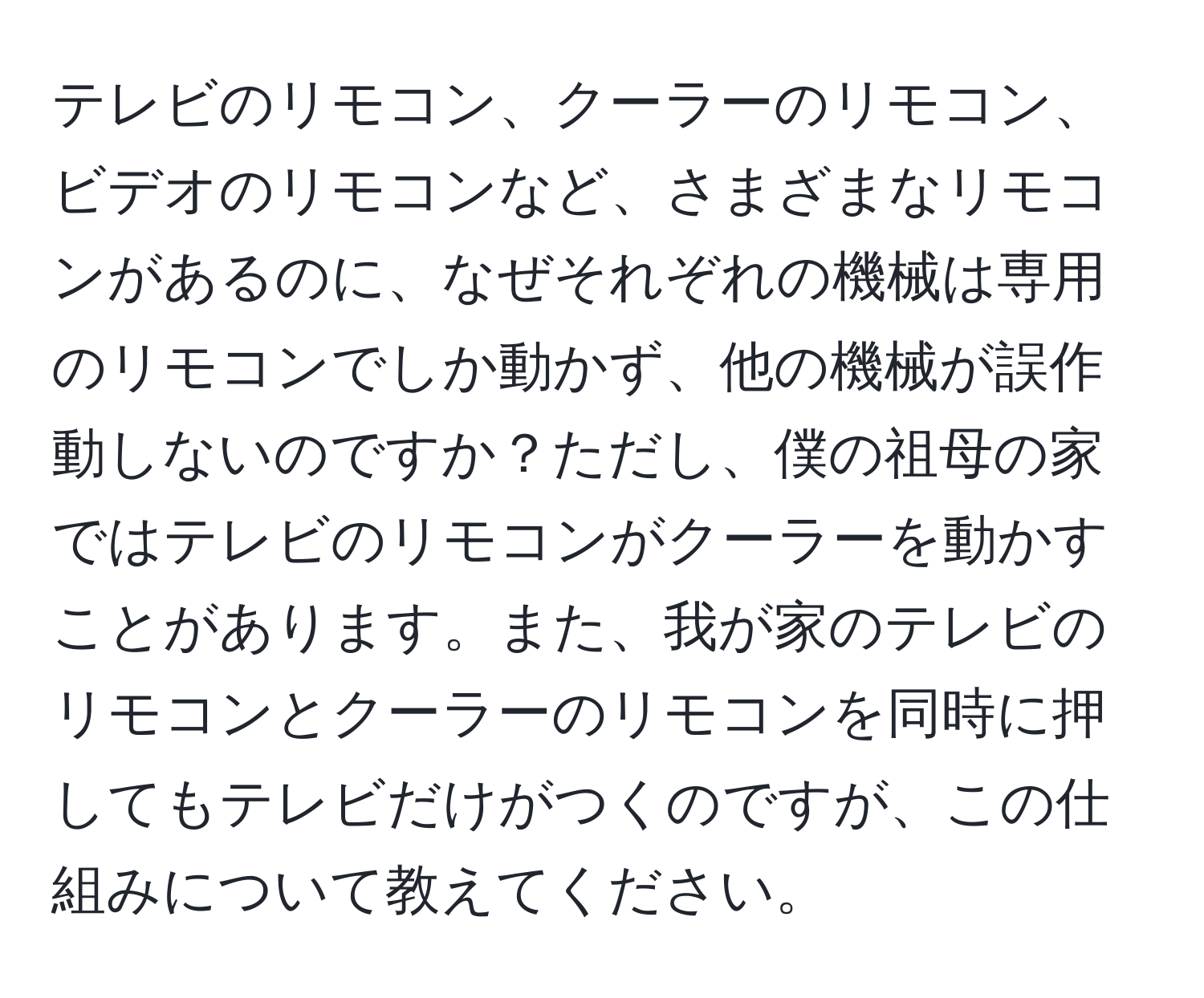 テレビのリモコン、クーラーのリモコン、ビデオのリモコンなど、さまざまなリモコンがあるのに、なぜそれぞれの機械は専用のリモコンでしか動かず、他の機械が誤作動しないのですか？ただし、僕の祖母の家ではテレビのリモコンがクーラーを動かすことがあります。また、我が家のテレビのリモコンとクーラーのリモコンを同時に押してもテレビだけがつくのですが、この仕組みについて教えてください。