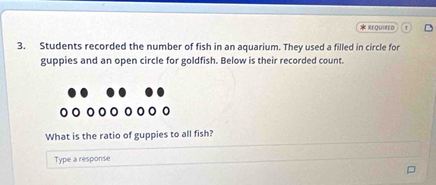 REQUIRED 
3. Students recorded the number of fish in an aquarium. They used a filled in circle for 
guppies and an open circle for goldfish. Below is their recorded count. 
What is the ratio of guppies to all fish? 
Type a response