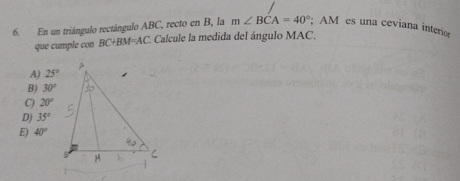 En un triángulo rectángulo ABC, recto en B, la m∠ BCA=40°; AM es una ceviana interior
que cumple con BC+BM=AC. *. Calcule la medida del ángulo MAC.
A) 25°
B) 30°
C) 20°
D) 35°
E) 40°