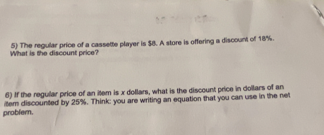 The regular price of a cassette player is $8. A store is offering a discount of 18%. 
What is the discount price? 
6) If the regular price of an item is x dollars, what is the discount price in dollars of an 
item discounted by 25%. Think: you are writing an equation that you can use in the net 
problem.