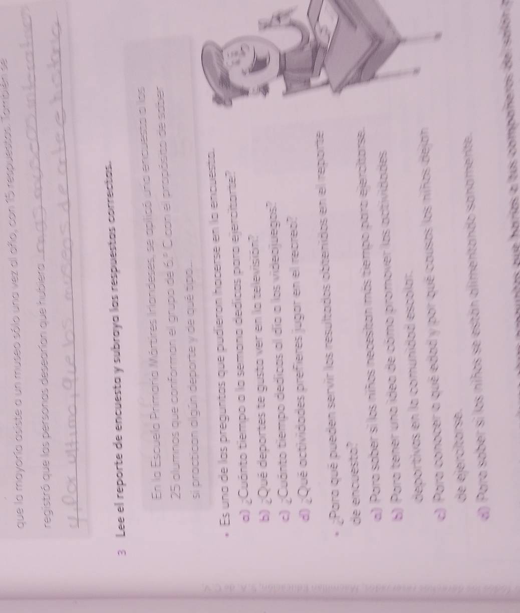 que la mayoría asiste a un museo sólo una vez al añío, con 15 respuestas. También se
_
registró que las personas desearían que hubiera
_
3 Lee el reporte de encuesta y subraya las respuestas correctas.
En la Escuela Primaría Mártires Irlandeses, se aplicó una encuesto a los
25 alumnos que conforman el grupo de 6.º Cicon el propósito de saber
si proctican algún deporte y de qué tipo...
2 Es una de las preguntas que pudierón hacerse en la encuesta.
a) ¿Cuánto tiempo a la semana dedicos para ejercitarte?
b) ¿Qué deportes te gusta ver en la televisión?
c) ¿Cuánto tiempo dedicas al día a los videojuegos?
d) ¿Qué actividades prefieres jugar en el reoreo?
¿Para qué pueden servir los resultados obtenidos en el reporte
de encuesta?
a) Para sober si los niños necesitan más tiempo para ejercltarse.
6) Para tener una idea de cómo promover las actividades
deportivas en la comunidad escolar.
c) Para conocer a qué edad y por qué causas las niñas dejan
de ejercítarse.
d) Para saber si los niños se están allimentando sanamente.
untas q e harías a tus compañeros de r aró n a