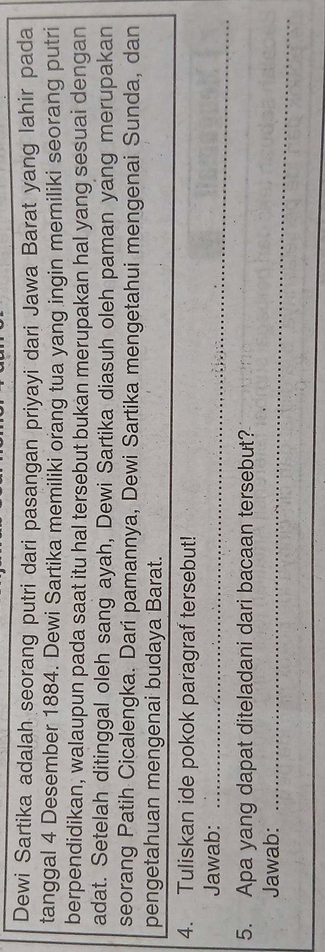 Dewi Sartika adalah seorang putri dari pasangan priyayi dari Jawa Barat yang lahir pada 
tanggal 4 Desember 1884. Dewi Sartika memiliki orang tua yang ingin memiliki seorang putri 
berpendidikan, walaupun pada saat itu hal tersebut bukan merupakan hal yang sesuai dengan 
adat. Setelah ditinggal oleh sang ayah, Dewi Sartika diasuh oleh paman yang merupakan 
seorang Patih Cicalengka. Dari pamannya, Dewi Sartika mengetahui mengenai Sunda, dan 
pengetahuan mengenai budaya Barat. 
4. Tuliskan ide pokok paragraf tersebut! 
Jawab:_ 
5. Apa yang dapat diteladani dari bacaan tersebut? 
Jawab:_