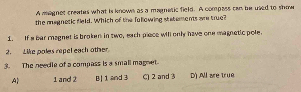 A magnet creates what is known as a magnetic field. A compass can be used to show
the magnetic field. Which of the following statements are true?
1. If a bar magnet is broken in two, each piece will only have one magnetic pole.
2. Like poles repel each other.
3. The needle of a compass is a small magnet.
A) 1 and 2 B) 1 and 3 C) 2 and 3 D) All are true