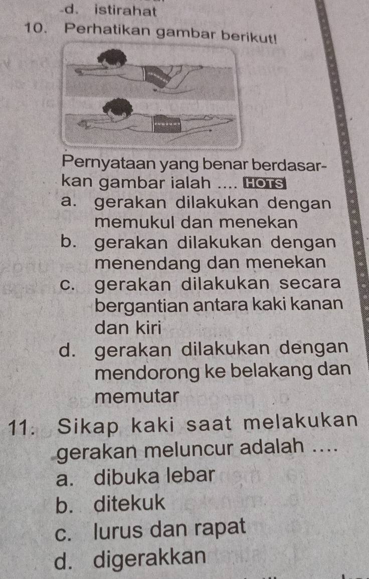 -d. istirahat
10. Perhatikan gambar berikut!
Pernyataan yang benar berdasar-
kan gambar ialah .... Hors
a. gerakan dilakukan dengan
memukul dan menekan
b. gerakan dilakukan dengan
menendang dan menekan
c. gerakan dilakukan secara
bergantian antara kaki kanan
dan kiri
d. gerakan dilakukan dengan
mendorong ke belakang dan
memutar
11. Sikap kaki saat melakukan
gerakan meluncur adalah ....
a. dibuka lebar
b. ditekuk
c. lurus dan rapat
d. digerakkan