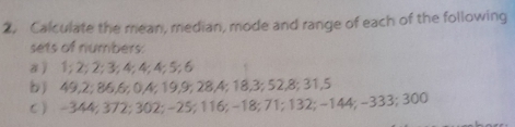 Calculate the mean, median, mode and range of each of the following 
sets of numbers. 
a ) 1; 2; 2; 3; 4; 4; 4; 5; 6
b) 49, 2; 86, 6; 0, 4; 19, 9; 28, 4; 18, 3; 52, 8; 31, 5
c ) -344; 372; 302; -25; 116; -18; 71; 132; -144; -333; 300