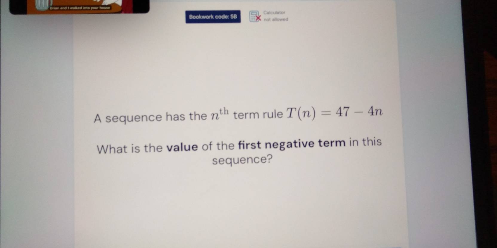 Calculator 
Bookwork code: 5B not allowed 
A sequence has the n^(th) term rule T(n)=47-4n
What is the value of the first negative term in this 
sequence?