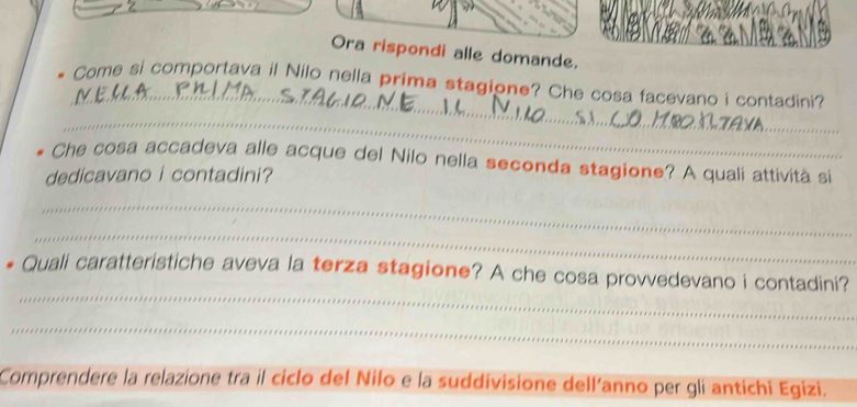 Ora rispondi alle domande. 
_ 
Come si comportava il Nilo nella prima stagione? Che cosa facevano i contadini? 
_ 
Che cosa accadeva alle acque del Nilo nella seconda stagione? A quali attività si 
dedicavano i contadini? 
_ 
_ 
_ 
Quali caratteristiche aveva la terza stagione? A che cosa provvedevano i contadini? 
_ 
Comprendere la relazione tra il ciclo del Nilo e la suddivisione dell’anno per gli antichi Egizi.