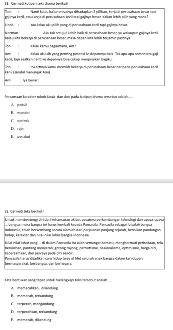 Cermati kutipan teks drama berikut!
Toni : Nanti kalau kalian misalnya dihadapkan 2 pilihan, kerja di perusahaan besar tapi
gajinya kecil, atau kerja di perusahaan kecil tapi gajinya besar. Kalian lebih pilih yang mana?
Linda : Yaa kalau aku pilih yang di perusahaan kecil tapi gajinya besar.
Norman Aku tak setuju! Lebih baik di perusahaan besar, ya walaupun gajinya kecil.
Kalau kita bekerja di perusahaan besar, masa depan kita lebih terjamin pastinya.
Toni : Kalau kamu bagaimana, Am?
Ami : Kalau aku sih yang penting potensi ke depannya baik. Tak apa-apa sementara gaji
kecil, tapi asalkan nanti ke depannya bisa cukup menjanjikan bagiku.
Toni : Itu artinya kamu memilih bekerja di perusahaan besar daripada perusahaan kecil
kan? (sambil menunjuk Ami).
Ami : Iya benar!
Persamaan karakter tokoh Lindø dan Ami pada kutipan drama tersebut adalah_
A. peduli
B. mandiri
C. optimis
D. rajin
E. penakut
32. Cermati teks berikut!
Untuk membentengi diri dari kehancuran akibat pesatnya perkembangan teknologi dan upaya-upaya
... bangsa, maka bangsa ini harus kembali kepada Pancasila. Pancasila sebagai falsafah bangsa
Indonesia, telah berkembang secara alamiah dari perjalanan panjang sejarah, berisikan pandangan
hidup, karakter dan nilai-nilai luhur bangsa Indonesia.
Nilai-nilai luhur yang ... di dalam Pancasila itu ialah semangat bersatu, menghormati perbedaan, rela
berkorban, pantang menyerah, gotong royong, patriotisme, nasionalisme, optimisme, harga diri,
kebersamaan, dan percaya pada diri sendiri.
Pancasila harus dijadikan cara hidup (way of life) seluruh anak bangsa dalam kehidupan
bermasyarakat, berbangsa, dan bernegara.
Kata bentukan yang tepat untuk melengkapi teks tersebut adalah ....
A. memecahkan, dikandung
B. memecah, terkandung
C. terpecah, mengandung
D. terpecahkan, terkandung
E. memecah, dikandung
