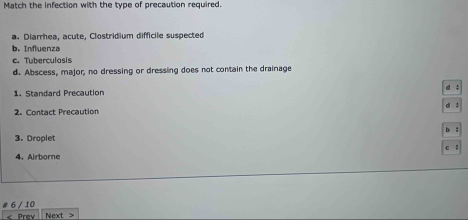 Match the infection with the type of precaution required.
a. Diarrhea, acute, Clostridium difficile suspected
b. Influenza
c. Tuberculosis
d. Abscess, major, no dressing or dressing does not contain the drainage
1. Standard Precaution
2. Contact Precaution
3. Droplet
4. Airborne
6 / 10
Prev Next