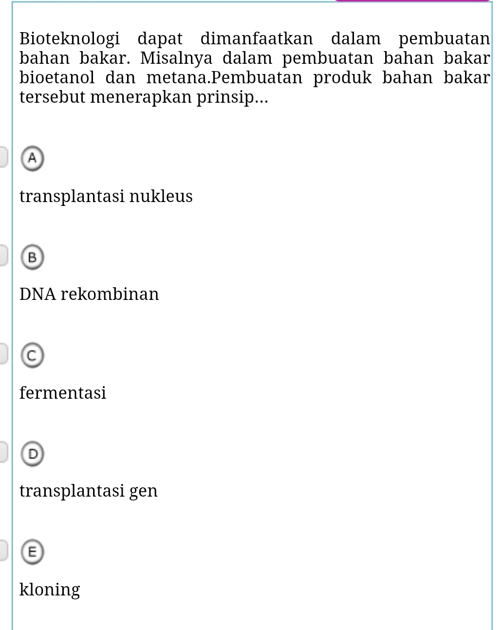 Bioteknologi dapat dimanfaatkan dalam pembuatan
bahan bakar. Misalnya dalam pembuatan bahan bakar
bioetanol dan metana.Pembuatan produk bahan bakar
tersebut menerapkan prinsip...
A
transplantasi nukleus
B
DNA rekombinan
C
fermentasi
D
transplantasi gen
E
kloning