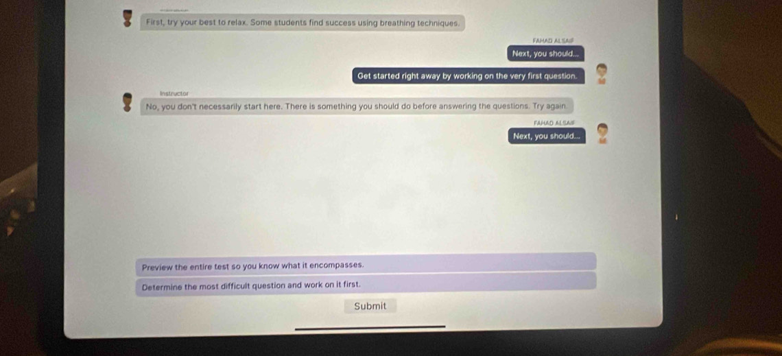 First, try your best to relax. Some students find success using breathing techniques. 
FAHAD ALSAI 
Next, you should.. 
Get started right away by working on the very first question. 
Instructor 
No, you don't necessarily start here. There is something you should do before answering the questions. Try again 
FAHAD ALSAIF 
Next, you should... 
Preview the entire test so you know what it encompasses 
Determine the most difficult question and work on it first. 
Submit