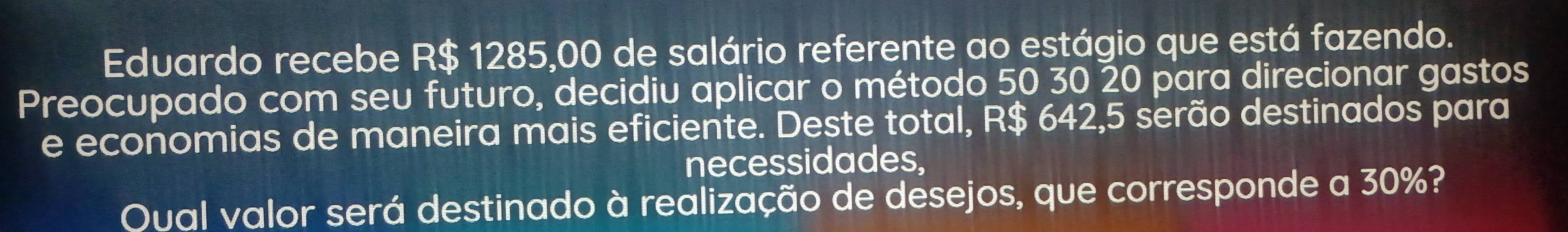 Eduardo recebe R$ 1285,00 de salário referente ao estágio que está fazendo. 
Preocupado com seu futuro, decidiu aplicar o método 50 30 20 para direcionar gastos 
e economias de maneira mais eficiente. Deste total, R$ 642,5 serão destinados para 
necessidades, 
Qual valor será destinado à realização de desejos, que corresponde a 30%?