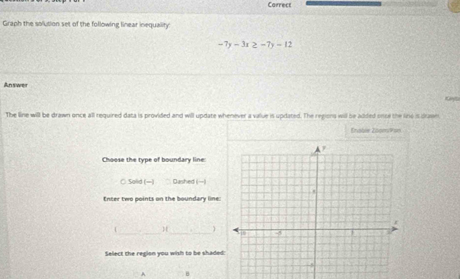 Correct
Graph the solution set of the following linear inequality:
-7y-3x≥ -7y-12
Answer
Kenya
The line will be drawn once all required data is provided and will update whenever a value is updated. The regions will be added once the line is drawn
Enabie Znom/Pan
Choose the type of boundary line:
○ Solid (—) Dashed ()
Enter two points on the boundary line:
  ) 
Select the region you wish to be shaded
A B