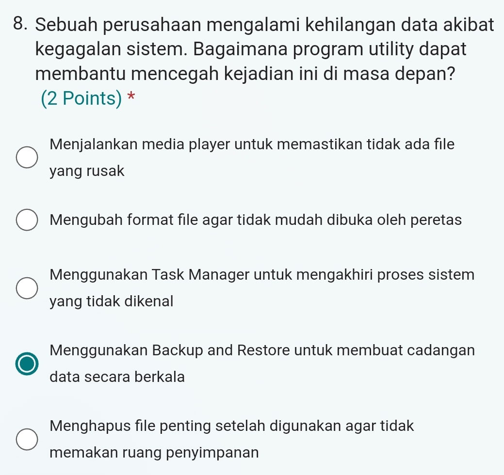 Sebuah perusahaan mengalami kehilangan data akibat
kegagalan sistem. Bagaimana program utility dapat
membantu mencegah kejadian ini di masa depan?
(2 Points) *
Menjalankan media player untuk memastikan tidak ada file
yang rusak
Mengubah format file agar tidak mudah dibuka oleh peretas
Menggunakan Task Manager untuk mengakhiri proses sistem
yang tidak dikenal
Menggunakan Backup and Restore untuk membuat cadangan
data secara berkala
Menghapus file penting setelah digunakan agar tidak
memakan ruang penyimpanan