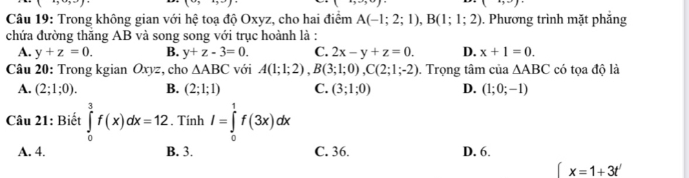 ) 
Câu 19: Trong không gian với hệ toạ độ Oxyz, cho hai điểm A(-1;2;1), B(1;1;2). Phương trình mặt phắng
chứa đường thăng AB và song song với trục hoành là :
A. y+z=0. B. y+z-3=0. C. 2x-y+z=0. D. x+1=0. 
Câu 20: Trong kgian Oxyz, cho △ ABC với A(1;1;2), B(3;1;0), C(2;1;-2). Trọng tâm của △ ABC có tọa độ là
A. (2;1;0). B. (2;1;1) C. (3;1;0) D. (1;0;-1)
Câu 21: Biết ∈tlimits _0^3f(x)dx=12. Tính I=∈tlimits _0^1f(3x)dx
A. 4. B. 3. C. 36. D. 6.
∈t x=1+3t'