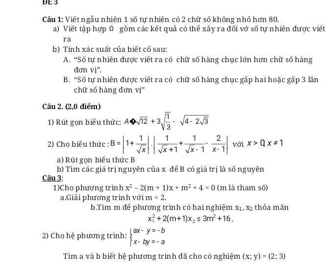 ĐE 3 
Câu 1: Viết ngẫu nhiên 1 số tự nhiên có 2 chữ số không nhỏ hơn 80. 
a) Viết tập hợp Ω gồm các kết quả có thể xảy ra đối vớ số tự nhiên được viết 
ra 
b) Tính xác suất của biết cố sau: 
A. “Số tự nhiên được viết ra có chữ số hàng chục lớn hơn chữ số hàng 
đơn vị”. 
B. “Số tự nhiên được viết ra có chữ số hàng chục gấp hai hoặc gấp 3 lần 
chữ số hàng đơn vị” 
Câu 2. (2,0 điểm) 
1) Rút gọn biểu thức: Abigcirc sqrt(12+3)sqrt(frac 1)3-sqrt(4-2sqrt 3)
2) Cho biểu thức : B=|1+ 1/sqrt(x) |· | 1/sqrt(x)+1 + 1/sqrt(x)-1 - 2/x-1 | với x>0,x!= 1
a) Rút gọn biểu thức B 
b) Tìm các giá trị nguyên của x để B có giá trị là số nguyên 
Câu 3; 
1)Cho phương trình x^2-2(m+1)x+m^2+4=0 (m là tham số) 
a.Giải phương trình với m=2. 
b.Tìm m để phương trình có hai nghiệm X_1,X_2 thỏa mãn
x_1^(2+2(m+1)x_2)≤ 3m^2+16. 
2) Cho hệ phương trình: beginarrayl ax-y=-b x-by=-aendarray.
Tìm a và b biết hệ phương trình đã cho có nghiệm (x;y)=(2;3)