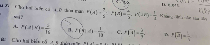 C. 0, 5.
D. 0,045.
u 7: Cho hai biến cố A,B thỏa mãn P(A)= 2/5 ; P(B)= 4/5 , P(AB)= 1/4 . Khằng định nào sau đây
sai?
A. P(A|B)= 5/16 . B. P(B|A)= 1/10 . C. P(overline A)= 3/5 . D. P(overline B)= 1/5 . 
8: Cho hai biến cố A, B thỏa mãn P(4)-0 n(n