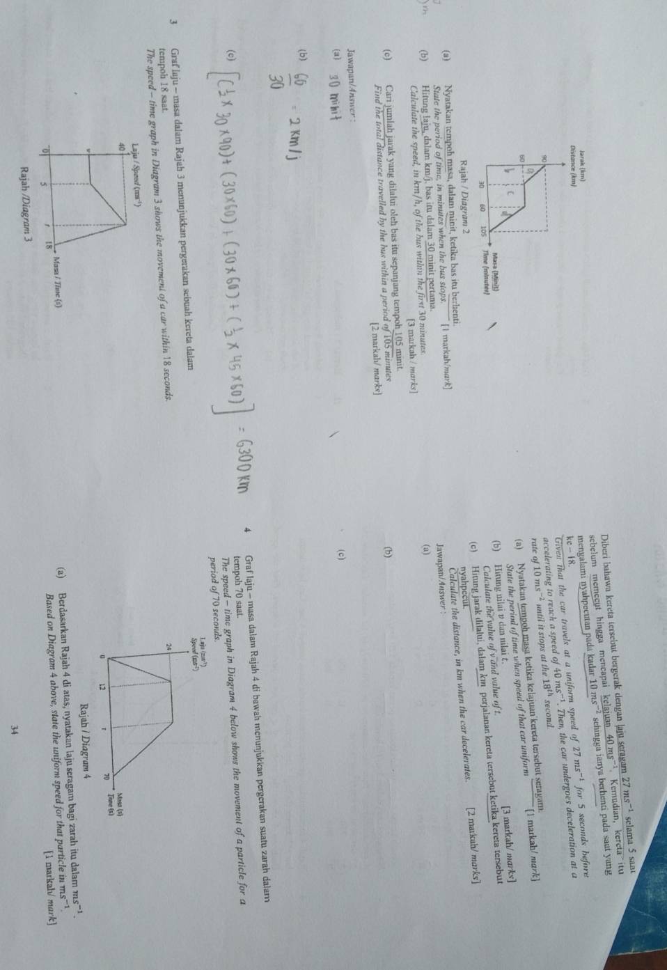 Diberi bahawa kereta tersebut bergerak dengan laju scragam
sebelum memecut hingga mencapai kelajuan 40ms^(-1) Kemudian, kereta  itu 27ms^(-1) selama 5 sant
Jarak (km)
mengalami nyahpecutan pada kadar 10 msā² sehingga ianya berhenti pada saut yang
Given that the car travels at a uniform speed of 27ms^(-1) for 5 seconds before
Distance (km)
kc-18.
9
accelerating to reach a speed of 40 ms'¹. Then, the car undergoes deceleration at a
60 rate of10ms^(-2) until it stops at the 18^(th)
second
(a) Nyatakan tempoh masa ketika kelajuan kereta tersebut seragam.
(
State the period of time when speed of that car uniform [1 markah/ mark]
Masa (Miniš)
(b) Hitung nilai v dan nilai t.
(c) Hitung jarak dilalui, dalam km perjalanan kereta tersebut ketika kereta tersebut
30 60 105 Time (minutes)
Calculate the value of v and value of t. [3 markah/ marks]
Rajah / Diagram 2
nyahpecut.
(a) Nyatakan tempoh masa, dalam minit, ketika bas itu berhenti.
Calculate the distance, in km when the car decelerates. [2 markah/ marks]
State the period of time, in minutes when the bus stops. [1 markah/mark]
(b) Hitung laju, dalam km/j. bas itu dalam 30 minit pertama. Jawapan/Auswer : (a)
Calculate the speed, in km/h, of the bus within the first 30 minutes.
[3 markah / marks]
(c) Cari jumlah jarak yang dilalui oleh bas itu sepanjang tempoh_105 minit.
Find the total distance travelled by the bus within a period of 105 minutes (b)
[2 markah/ marks]
Jawapan/Answer :
(a) 30 mihit (c)
(b)  60/30 =2km/j
Graf laju - masa dalam Rajah 4 di bawah menunjukkan pergerakan suatu zarah dalar
(c) (× 30×90)+ (30×6
tempoh 70 saat.
The speed - time graph in Diagram 4 below shows the movement of a particle for a
periad of 70 seconds.
3 Graf laju - masa dalam Rajah 3 menunjukkan pergerakan sebuah kereta dalam 
tempoh 18 saat.
The speed - time graph in Diagram 3 shows the movement of a car within 18 seconds.
Laju / Speed (ms ¹)
40
Rajah / Diagram 4
o r 18 (a) Berdasarkan Rajah 4 di atas, nyatakan laju scragam bagi zarah itu dalam
ms^(-1).
s^(-1)
Masa / Tine (s)
[1 markah/ mark]
Rajah /Diagram 3 Based on Diagram 4 above, state the uniform speed for that particle in n
34