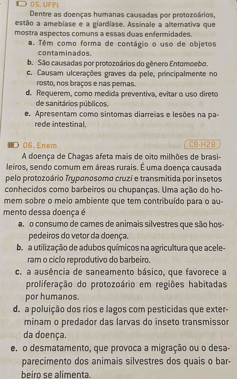 ◤ 05, UFPI
Dentre as doenças humanas causadas por protozoários,
estão a amebíase e a giardíase. Assinale a alternativa que
mostra aspectos comuns a essas duas enfermidades.
a. Têm como forma de contágio o uso de objetos
contaminados.
b. São causadas por protozoários do gênero Entamoeba.
c. Causam ulcerações graves da pele, principalmente no
rosto, nos braços e nas pernas.
d. Requerem, como medida preventiva, evitar o uso direto
de sanitários públicos.
e. Apresentam como sintomas diarreias e lesões na pa-
rede intestinal.
⑩06.Enem C8-H28
A doença de Chagas afeta mais de oito milhões de brasi-
leiros, sendo comum em áreas rurais. É uma doença causada
pelo protozoário Trypanosoma cruzi e transmitida por insetos
conhecidos como barbeiros ou chupanças. Uma ação do ho-
mem sobre o meio ambiente que tem contribuído para o au-
mento dessa doença é
a. o consumo de carnes de animais silvestres que são hos-
pedeiros do vetor da doença.
b  a utilização de adubos químicos na agricultura que acele-
ram o ciclo reprodutivo do barbeiro.
c. a ausência de saneamento básico, que favorece a
proliferação do protozoário em regiões habitadas
por humanos.
d. a poluição dos rios e lagos com pesticidas que exter-
minam o predador das larvas do inseto transmissor
da doença.
e. o desmatamento, que provoca a migração ou o desa-
parecimento dos animais silvestres dos quais o bar-
beiro se alimenta.