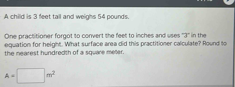 A child is 3 feet tall and weighs 54 pounds. 
One practitioner forgot to convert the feet to inches and uses '' 3 '' in the 
equation for height. What surface area did this practitioner calculate? Round to 
the nearest hundredth of a square meter.
A=□ m^2