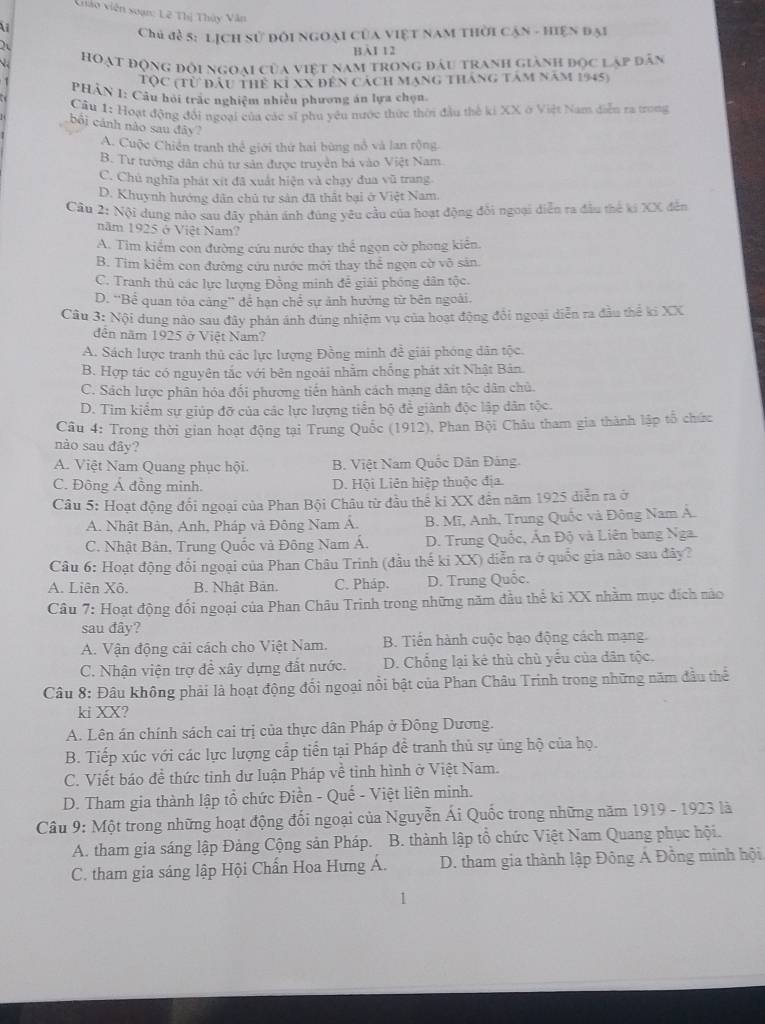 Giáo viên soạn: L2 Thị Thủy Văn

Chủ đề s: lịch sử đôi ngoại của việt nam thời cận - hiện đại
BI 12
hoạt động đội ngoại của việt nam trong đầu tranh giành đọc lập dân
Tộc (từ đầu thể KI XX đến cách mạng tháng tâm năm 1945)
PHÂN 1: Câu hồi trác nghiệm nhiều phương án lựa chọn
Cầu 1: Hoạt động đổi ngoại của các sĩ phu yêu nước thức thời đầu thể ki XX ở Việt Nam diễn ra trong
bối cánh nào sau đây?
A. Cuộc Chiến tranh thể giới thứ hai bùng nổ và lan rộng.
B. Tư tướng dân chủ tư sản được truyền bá vào Việt Nam.
C. Chủ nghĩa phát xít đã xuất hiện và chạy đua vũ trang
D. Khuynh hướng dân chủ tư sản đã thất bại ở Việt Nam.
Câu 2: Nội dung nào sau đây phản ánh đúng yêu cầu của hoạt động đổi ngoại diễn ra đầu thể ki XX đến
năm 1925 ở Việt Nam?
A. Tim kiểm con đường cứu nước thay thể ngọn cờ phong kiên.
B. Tim kiểm con đường cứu nước mới thay thể ngọn cờ vô sản.
C. Tranh thủ các lực lượng Đồng minh đễ giải phóng dân tộc.
D. “Bể quan tóa cảng” để hạn chể sự ảnh hưởng từ bên ngoài.
Câu 3: Nội dung nào sau đây phán ảnh đùng nhiêm vụ của hoạt động đổi ngoại diễn ra đầu thế ki XX
dên năm 1925 ở Việt Nam?
A. Sách lược tranh thủ các lực lượng Đồng minh đề giải phóng dân tộc.
B. Hợp tác có nguyên tắc với bên ngoài nhằm chống phát xít Nhật Bản.
C. Sách lược phân hóa đối phương tiến hành cách mạng dân tộc dân chủ.
D. Tìm kiểm sự giúp đỡ của các lực lượng tiền bộ để giành độc lập dân tộc.
Câu 4: Trong thời gian hoạt động tại Trung Quốc (1912), Phan Bội Châu tham gia thành lập tổ chức
nào sau đây?
A. Việt Nam Quang phục hội. B. Việt Nam Quốc Dân Đảng
C. Đông Ả đồng minh. D. Hội Liên hiệp thuộc địa.
Câu 5: Hoạt động đổi ngoại của Phan Bội Châu từ đầu thế ki XX đến năm 1925 diễn ra ở
A. Nhật Bàn, Anh, Pháp và Đông Nam Á. B. Mĩ, Anh, Trung Quốc và Đông Nam Á.
C. Nhật Bản, Trung Quốc và Đông Nam Á. D. Trung Quốc, Ấn Độ và Liên bang Nga.
Câu 6: Hoạt động đổi ngoại của Phan Châu Trinh (đầu thế ki XX) diễn ra ở quốc gia nào sau đây?
A. Liên Xô. B. Nhật Bản. C. Pháp. D. Trung Quốc.
Câu 7: Hoạt động đối ngoại của Phan Châu Trinh trong những năm đầu thể ki XX nhằm mục đích nào
sau đây?
A. Vận động cải cách cho Việt Nam.  B. Tiến hành cuộc bạo động cách mạng.
C. Nhận viện trợ đề xây dựng đất nước. D. Chống lại kê thù chù yểu của dân tộc,
Câu 8: Đâu không phải là hoạt động đối ngoại nổi bật của Phan Châu Trinh trong những năm đầu thể
ki XX?
A. Lên án chính sách cai trị của thực dân Pháp ở Đông Dương.
B. Tiếp xúc với các lực lượng cấp tiển tại Pháp để tranh thủ sự ủng hộ của họ.
C. Viết báo đề thức tinh dư luận Pháp về tỉnh hình ở Việt Nam.
D. Tham gia thành lập tổ chức Điền - Quế - Việt liên minh.
Câu 9: Một trong những hoạt động đối ngoại của Nguyễn Ái Quốc trong những năm 1919 - 1923 là
A. tham gia sáng lập Đảng Cộng sản Pháp. B. thành lập tổ chức Việt Nam Quang phục hội.
C. tham gia sáng lập Hội Chấn Hoa Hưng Á.  D. tham gia thành lập Đông Á Đồng minh hội