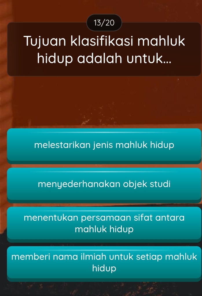 13/20
Tujuan klasifikasi mahluk
hidup adalah untuk...
melestarikan jenis mahluk hidup
menyederhanakan objek studi
menentukan persamaan sifat antara
mahluk hidup
memberi nama ilmiah untuk setiap mahluk
hidup