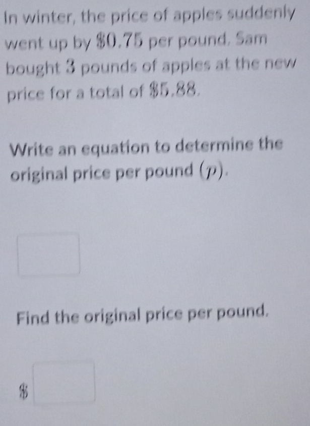 In winter, the price of apples suddenly 
went up by $0.75 per pound. Sam 
bought 3 pounds of apples at the new 
price for a total of $5.88. 
Write an equation to determine the 
original price per pound (p). 
^circ  
□  
Find the original price per pound.
4b□