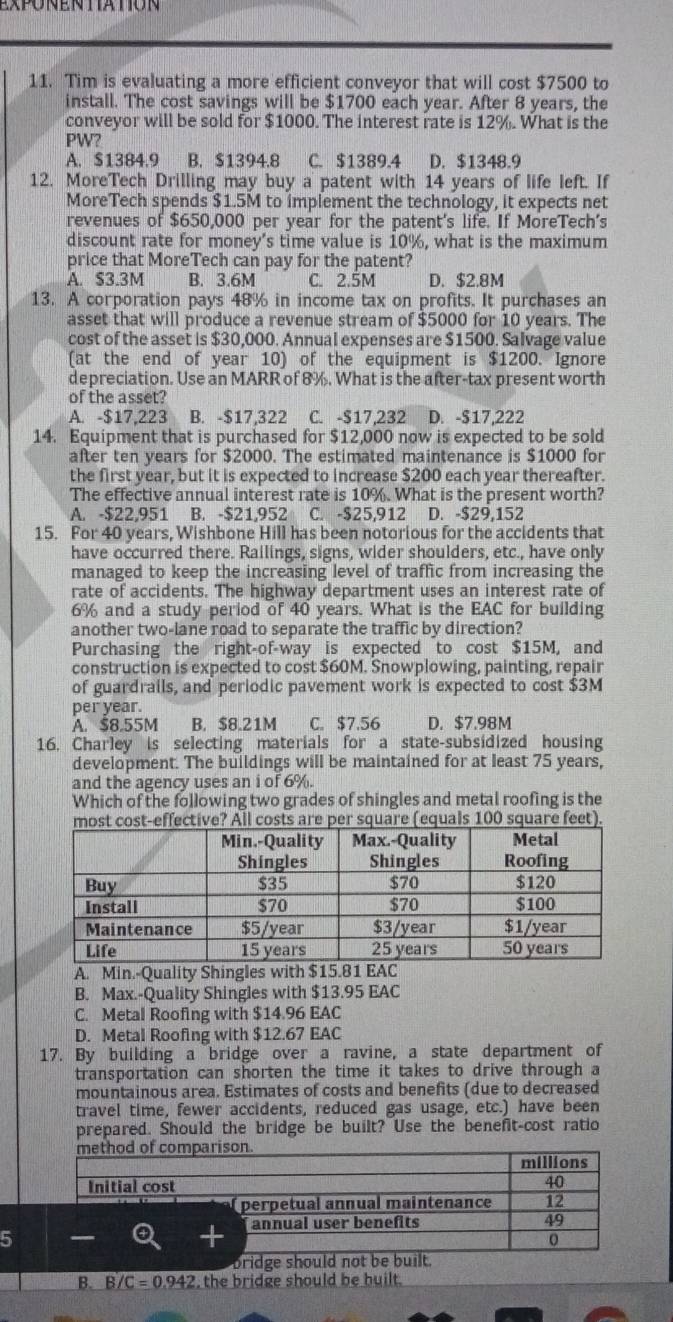 exponen tation
11. Tim is evaluating a more efficient conveyor that will cost $7500 to
install. The cost savings will be $1700 each year. After 8 years, the
conveyor will be sold for $1000. The interest rate is 12%. What is the
PW?
A. $1384.9 B. $1394.8 C. $1389.4 D. $1348.9
12. MoreTech Drilling may buy a patent with 14 years of life left. If
MoreTech spends $1.5M to implement the technology, it expects net
revenues of $650,000 per year for the patent's life. If MoreTech's
discount rate for money’s time value is 10%, what is the maximum
price that MoreTech can pay for the patent?
A. $3.3M B. 3.6M C. 2.5M D. $2.8M
13. A corporation pays 48% in income tax on profits. It purchases an
asset that will produce a revenue stream of $5000 for 10 years. The
cost of the asset is $30,000. Annual expenses are $1500. Salvage value
(at the end of year 10) of the equipment is $1200. Ignore
depreciation. Use an MARR of 8%. What is the after-tax present worth
of the asset?
A. -$17,223 B. -$17,322 C. -$17,232 D. -$17,222
14. Equipment that is purchased for $12,000 now is expected to be sold
after ten years for $2000. The estimated maintenance is $1000 for
the first year, but it is expected to increase $200 each year thereafter.
The effective annual interest rate is 10%. What is the present worth?
A. -$22,951 B. -$21,952 C. -$25,912 D. $29,152
15. For 40 years, Wishbone Hill has been notorious for the accidents that
have occurred there. Railings, signs, wider shoulders, etc., have only
managed to keep the increasing level of traffic from increasing the
rate of accidents. The highway department uses an interest rate of
6% and a study period of 40 years. What is the EAC for building
another two-lane road to separate the traffic by direction?
Purchasing the right-of-way is expected to cost $15M, and
construction is expected to cost $60M. Snowplowing, painting, repair
of guardrails, and periodic pavement work is expected to cost $3M
per year.
A. $8.55M B. $8.21M C. $7.56 D. $7.98M
16. Charley is selecting materials for a state-subsidized housing
development. The buildings will be maintained for at least 75 years,
and the agency uses an i of 6%.
Which of the following two grades of shingles and metal roofing is the
st cost-effective? All costs are per square (equals 100 square feet).
A. Min.-Quality Shingles with $15.81 EAC
B. Max.-Quality Shingles with $13.95 EAC
C. Metal Roofing with $14.96 EAC
D. Metal Roofing with $12.67 EAC
17. By building a bridge over a ravine, a state department of
transportation can shorten the time it takes to drive through a
mountainous area. Estimates of costs and benefits (due to decreased
travel time, fewer accidents, reduced gas usage, etc.) have been
prepared. Should the bridge be built? Use the benefit-cost ratio
5
bridge should not be built.
B. B∠ C=0.942 , the bridge should be built.