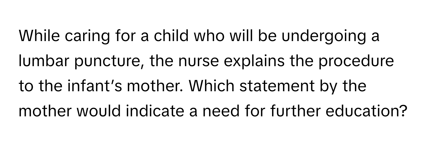 While caring for a child who will be undergoing a lumbar puncture, the nurse explains the procedure to the infant’s mother. Which statement by the mother would indicate a need for further education?