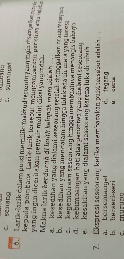 Dimbang
c. senang
e. semangat
HOTS
6. Larik-larik dalam puisi memiliki maksud tertentu yang ingin disampaikan penyain
kepada pembaca. Larik-larik tersebut menggambarkan peristiwa atau kejadian
yang ingin diceritakan penyair melalui diksi yang indah.
Makna larik berdarah di balik kelopak mata adalah . . .
a. kesedihan yang dialami seseorang setelah ditinggalkan orang tersayang
b. kesedihan yang mendalam hingga tidak ada air mata yang tersisa
c. kegembiraan seseorang hingga membuatnya menangis bahagia
d. kebimbangan hati atas peristiwa yang dialami seseorang
e. kesakitan yang dialami seseorang karena luka di tubuh
7. Ekspresi seseorang ketika membacakan puisi tersebut adalah . . .
a. bersemangat d. tegang
b. berseri-seri e. ceria
c. murung