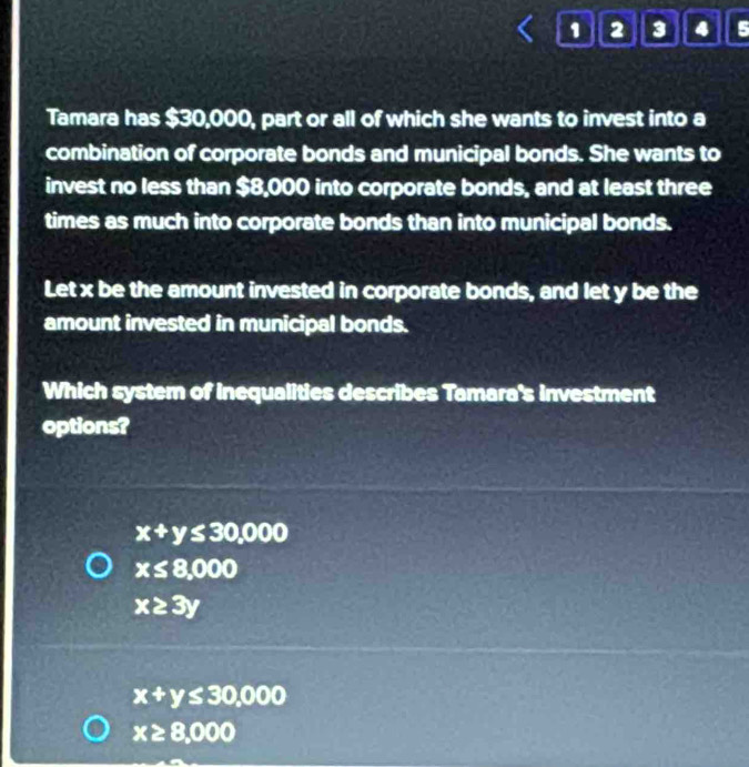 1 2 3 4 5
Tamara has $30,000, part or all of which she wants to invest into a
combination of corporate bonds and municipal bonds. She wants to
invest no less than $8,000 into corporate bonds, and at least three
times as much into corporate bonds than into municipal bonds.
Let x be the amount invested in corporate bonds, and let y be the
amount invested in municipal bonds.
Which system of inequalities describes Tamara's investment
options?
x+y≤ 30,000
x≤ 8,000
x≥ 3y
x+y≤ 30,000
x≥ 8,000