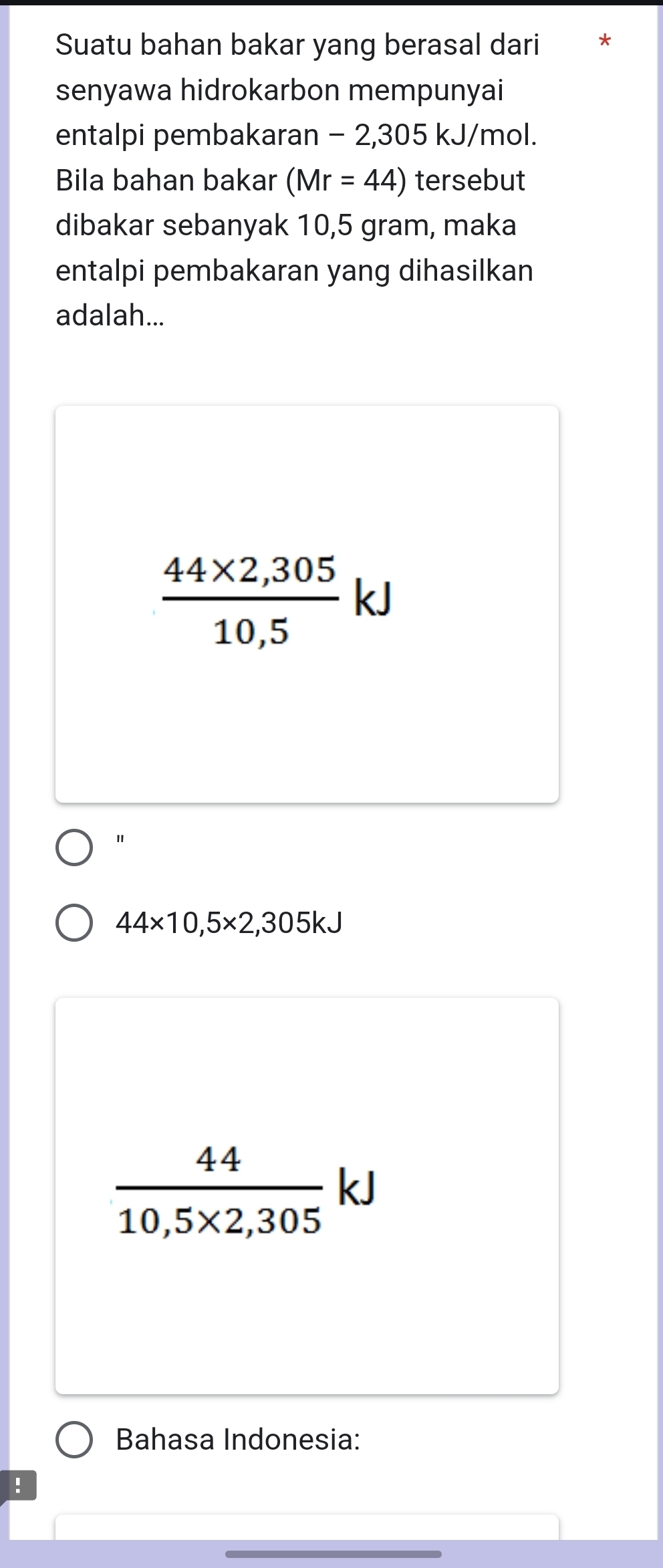 Suatu bahan bakar yang berasal dari *
senyawa hidrokarbon mempunyai
entalpi pembakaran − 2,305 kJ/mol.
Bila bahan bakar (Mr=44) tersebut
dibakar sebanyak 10,5 gram, maka
entalpi pembakaran yang dihasilkan
adalah...
 (44* 2,305)/10,5 kJ
44* 10,5* 2,305kJ
 44/10,5* 2,305 kJ
Bahasa Indonesia:
: