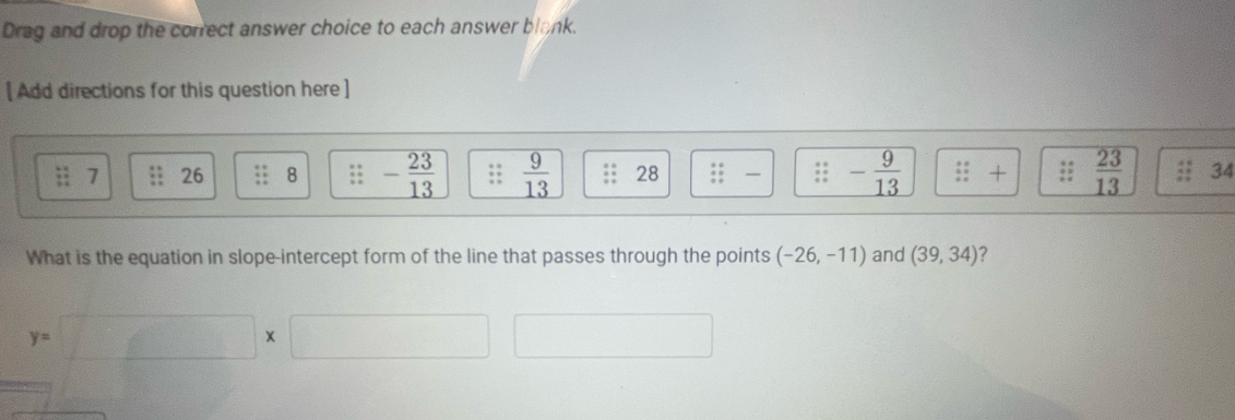 Drag and drop the correct answer choice to each answer blank. 
[ Add directions for this question here ]
beginarrayr 63^4 312 hline endarray 7 26 8 - 23/13 ;;  9/13  28 ::: :endarray -;: - 9/13  ::+;:  23/13  34 
What is the equation in slope-intercept form of the line that passes through the points (-26,-11) and (39,34) 2
y=