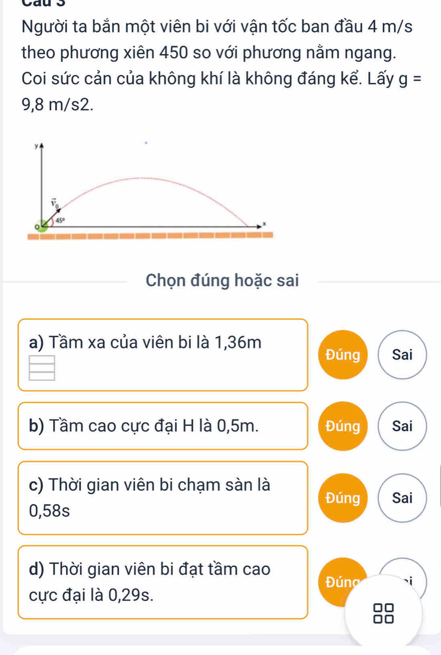 Người ta bắn một viên bi với vận tốc ban đầu 4 m/s
theo phương xiên 450 so với phương nằm ngang.
Coi sức cản của không khí là không đáng kể. Lấy g=
9,8 m/s2.
y
45°
Chọn đúng hoặc sai
a) Tầm xa của viên bi là 1,36m
Đúng Sai
b) Tầm cao cực đại H là 0,5m. Đúng Sai
c) Thời gian viên bi chạm sàn là
Đúng Sai
0,58s
d) Thời gian viên bi đạt tầm cao
Dúng
cực đại là 0,29s.