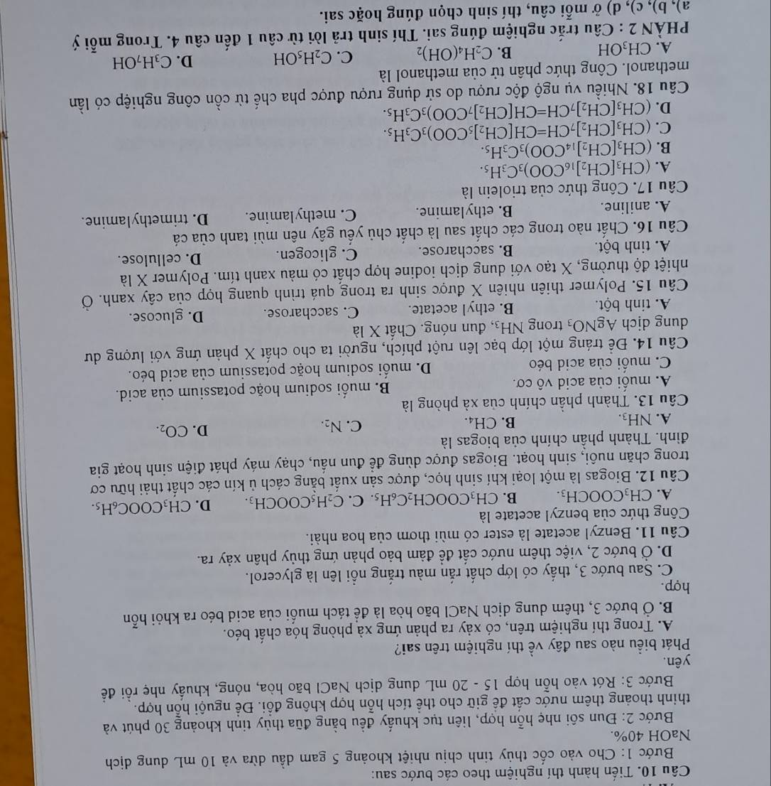 Tiến hành thí nghiệm theo các bước sau:
Bước 1: Cho vào cốc thủy tinh chịu nhiệt khoảng 5 gam dầu dừa và 10 mL dung dịch
NaOH 40%.
Bước 2: Đun sôi nhẹ hỗn hợp, liên tục khuẩy đều bằng đũa thủy tinh khoảng 30 phút và
thinh thoảng thêm nước cất để giữ cho thể tích hỗn hợp không đổi. Để nguội hỗn hợp.
Bước 3: Rót vào hỗn hợp 15 - 20 mL dung dịch NaCl bão hòa, nóng, khuẩy nhẹ rồi đề
yên.
Phát biểu nào sau đây về thí nghiệm trên sai?
A. Trong thí nghiệm trên, có xảy ra phản ứng xà phòng hóa chất béo.
B. Ở bước 3, thêm dung dịch NaCl bão hòa là để tách muối của acid béo ra khỏi hỗn
hợp.
C. Sau bước 3, thấy có lớp chất rắn màu trắng nổi lên là glycerol.
D. Ở bước 2, việc thêm nước cất đề đảm bảo phản ứng thủy phân xảy ra.
Câu 11. Benzyl acetate là ester có mùi thơm của hoa nhài.
Công thức của benzyl acetate là
A. CH_3COOCH_3. B. CH_3COOCH_2C_6H_5.C.C_2H_5COOCH_3. D. CH_3COOC_6H_5.
Câu 12. Biogas là một loại khí sinh học, được sản xuất bằng cách ủ kín các chất thải hữu cơ
trong chăn nuôi, sinh hoạt. Biogas được dùng đề đun nấu, chạy máy phát điện sinh hoạt gia
đình. Thành phần chính của biogas là
A. NH_3.
C.
B. CH_4. N_2.
D. CO_2.
Câu 13. Thành phần chính của xà phòng là
A. muối của acid vô cơ. B. muối sodium hoặc potassium của acid.
C. muối của acid béo D. muối sodium hoặc potassium của acid béo.
Câu 14. Đề tráng một lớp bạc lên ruột phích, người ta cho chất X phản ứng với lượng dư
dung dịch AgNO_3 trong NH_3 , đun nóng. Chất X là
A. tinh bột. B. ethyl acetate. C. saccharose. D. glucose.
Câu 15. Polymer thiên nhiên X được sinh ra trong quá trình quang hợp của cây xanh. Ở
nhiệt độ thường, X tạo với dung dịch iodine hợp chất có màu xanh tím. Polymer X là
A. tinh bột. B. saccharose. C. glicogen. D. cellulose.
Câu 16. Chất nào trong các chất sau là chất chủ yếu gây nên mùi tanh của cá
A. aniline. B. ethylamine. C. methylamine. D. trimethylamine.
Câu 17. Công thức của triolein là
A. (CH_3[CH_2]_16COO)_3C_3H_5.
B. (CH_3[CH_2]_14COO)_3C_3H_5.
C. (CH_3[CH_2]_7CH=CH[CH_2]_5COO)_3C_3H_5.
D. (CH_3[CH_2]_7CH=CH[CH_2]_7COO)_3C_3H_5.
Câu 18. Nhiều vụ ngộ độc rượu do sử dụng rượu được pha chế từ cồn công nghiệp có lần
methanol. Công thức phân tử của methanol là
A. CH_3OH C_2H_4(OH)_2 C. C_2H_5OH D. C_3H_7OH
B.
PHÀN 2 : Câu trắc nghiệm đúng sai. Thí sinh trả lời từ câu 1 đến câu 4. Trong mỗi ý
a), b), c), d) ở mỗi câu, thí sinh chọn đúng hoặc sai.