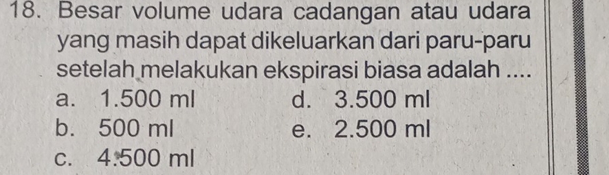 Besar volume udara cadangan atau udara
yang masih dapat dikeluarkan dari paru-paru
setelah melakukan ekspirasi biasa adalah ....
a. 1.500 ml d. 3.500 ml
b. 500 ml e. 2.500 ml
C. 4.500 ml