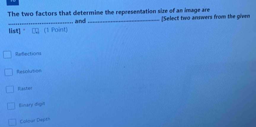 The two factors that determine the representation size of an image are
_and _[Select two answers from the given
list] (1 Point)
Reflections
Resolution
Raster
Binary digit
Colour Depth