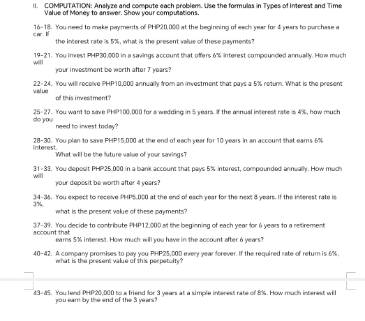 COMPUTATION: Analyze and compute each problem. Use the formulas in Types of Interest and Time 
Value of Money to answer. Show your computations. 
16-18. You need to make payments of PHP20,000 at the beginning of each year for 4 years to purchase a 
car. If the interest rate is 5%, what is the present value of these payments? 
19-21. You invest PHP30,000 in a savings account that offers 6% interest compounded annually. How much 
will 
your investment be worth after 7 years? 
22-24. You will receive PHP10,000 annually from an investment that pays a 5% return. What is the present 
value 
of this investment? 
25-27. You want to save PHP100,000 for a wedding in 5 years. If the annual interest rate is 4%, how much 
do you need to invest today? 
interest 28-30. You plan to save PHP15,000 at the end of each year for 10 years in an account that earns 6%
What will be the future value of your savings? 
31-33. You deposit PHP25,000 in a bank account that pays 5% interest, compounded annually. How much 
will your deposit be worth after 4 years? 
34-36. You expect to receive PHP5,000 at the end of each year for the next 8 years. If the interest rate is
3%, 
what is the present value of these payments? 
37-39. You decide to contribute PHP12,000 at the beginning of each year for 6 years to a retirement 
account that 
earns 5% interest. How much will you have in the account after 6 years? 
40-42. A company promises to pay you PHP25,000 every year forever. If the required rate of return is 6%, 
what is the present value of this perpetuity? 
43-45. You lend PHP20,000 to a friend for 3 years at a simple interest rate of 8%. How much interest will 
you earn by the end of the 3 years?