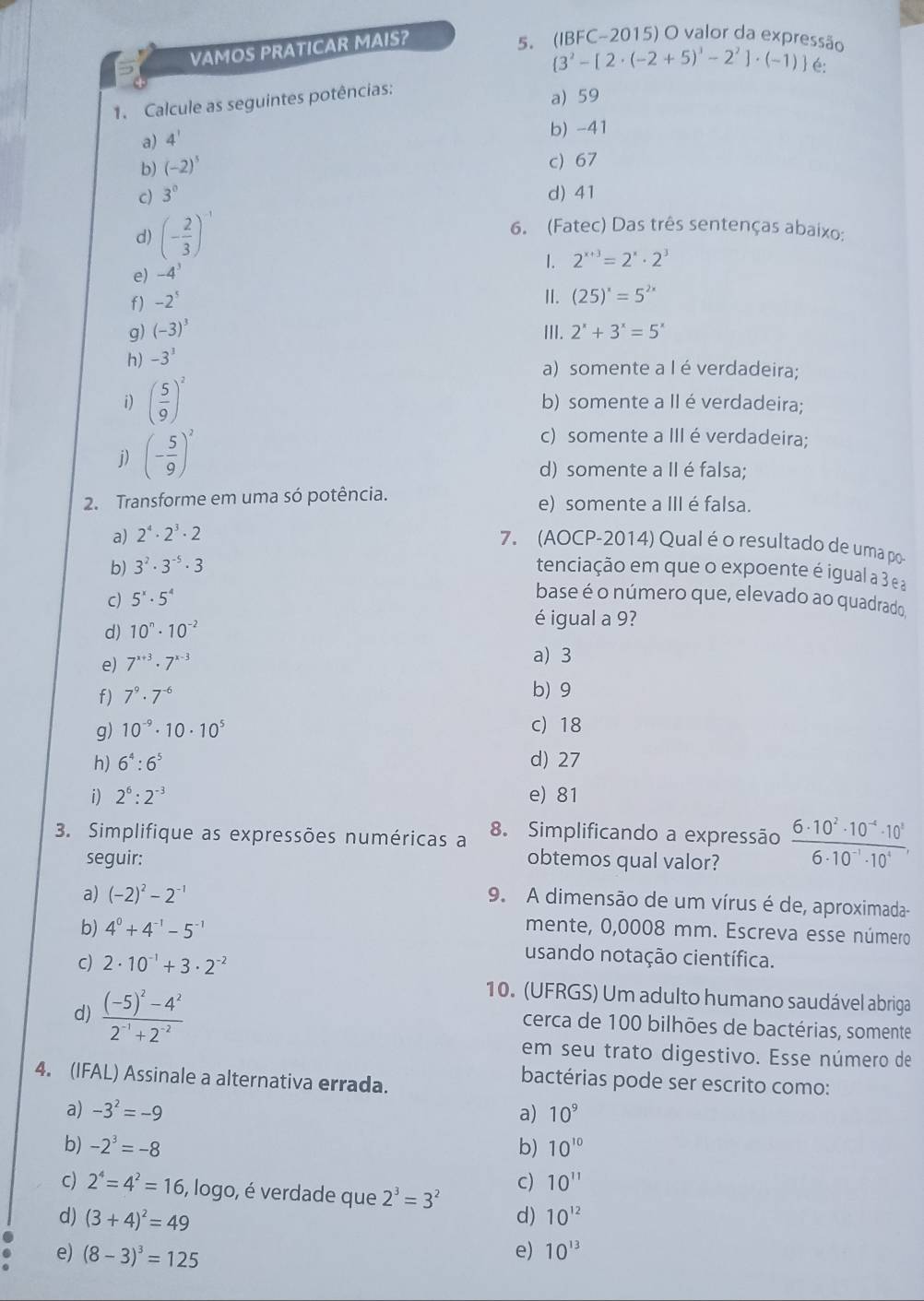 VAMOS PRATICAR MAIS?
5. (IBFC-2015) O valor da expressão
 3^2-[2· (-2+5)^3-2^2]· (-1) é:
1. Calcule as seguintes potências:
a) 59
a) 4'
b) -41
b) (-2)^5
c) 67
c) 3° d) 41
d) (- 2/3 )^-1
6. (Fatec) Das três sentenças abaixo:
1.
e) -4^3
f) -2^5 2^(x+3)=2^x· 2^3
I. (25)^x=5^(2x)
g) (-3)^3 II. 2^x+3^x=5^x
h) -3^3
a) somente a I é verdadeira;
i) ( 5/9 )^2 b) somente a IIé verdadeira;
j) (- 5/9 )^2
c) somente a IIIé verdadeira;
d) somente a II é falsa;
2. Transforme em uma só potência. e) somente a III é falsa.
a) 2^4· 2^3· 2
7. (AOCP-2014) Qual é o resultado de uma po
b) 3^2· 3^(-5)· 3 tenciação em que o expoente é igual a 3 ea
c) 5^x· 5^4
base é o número que, elevado ao quadrado
d) 10^n· 10^(-2)
é igual a 9?
e) 7^(x+3)· 7^(x-3)
a) 3
f) 7^9· 7^(-6)
b) 9
g) 10^(-9)· 10· 10^5 c) 18
h) 6^4:6^5 d) 27
i) 2^6:2^(-3) e) 81
3. Simplifique as expressões numéricas a 8. Simplificando a expressão  (6· 10^2· 10^(-4)· 10^3)/6· 10^(-1)· 10^4 ,
seguir: obtemos qual valor?
a) (-2)^2-2^(-1)
9. A dimensão de um vírus é de, aproximada-
b) 4^0+4^(-1)-5^(-1) mente, 0,0008 mm. Escreva esse número
C) 2· 10^(-1)+3· 2^(-2)
usando notação científica.
d) frac (-5)^2-4^22^(-1)+2^(-2)
10. (UFRGS) Um adulto humano saudável abriga
cerca de 100 bilhões de bactérias, somente
em seu trato digestivo. Esse número de
4. (IFAL) Assinale a alternativa errada.
bactérias pode ser escrito como:
a) -3^2=-9 a) 10^9
b) -2^3=-8 b) 10^(10)
c) 2^4=4^2=16 , logo, é verdade que 2^3=3^2
c) 10^(11)
d) (3+4)^2=49 d) 10^(12)
e) (8-3)^3=125
e) 10^(13)