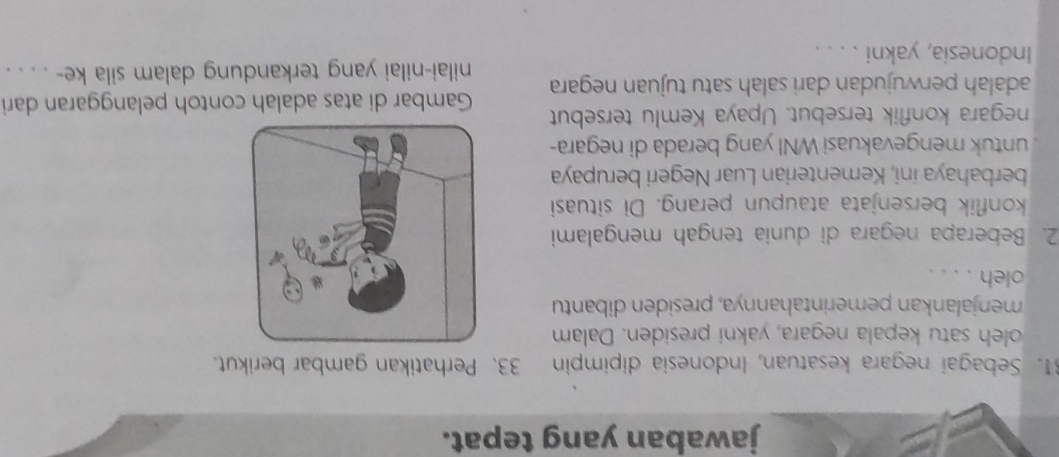 jawaban yang tepat. 
31. Sebagai negara kesatuan, Indonesia dipimpin 33. Perhatikan gambar berikut. 
oleh satu kepala negara, yakni presiden. Dalam 
menjalankan pemerintahannya, presiden dibantu 
oleh . . . . 
2. Beberapa negara di dunia tengah mengalami 
konflik bersenjata ataupun perang. Di situasi 
berbahaya ini, Kementerian Luar Negeri berupaya 
untuk mengevakuasi WNI yang berada di negara- 
negara konflik tersebut. Upaya Kemlu tersebut Gambar di atas adalah contoh pelanggaran dari 
adalah perwujudan dari salah satu tujuan negara nilai-nilai yang terkandung dalam sila ke- . . . . 
Indonesia, yakni . . . .