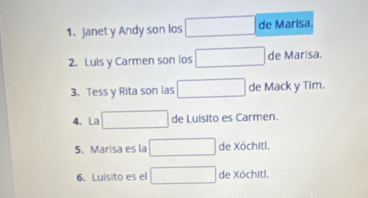 Janet y Andy son los □ de Marisa. 
2. Luis y Carmen son los □ deM arisa. 
3. Tess y Rita son las □ de Mack y Tim. 
4. La □ de Luisito es Carmen. 
5. Marisa es la □ de Xóchitl. 
6. Luisito es el □ de Xóchitl.