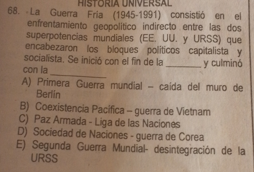 HISTORIA UNIVERSAL
68. La Guerra Fría (1945-1991) consistió en el
enfrentamiento geopolítico indirecto entre las dos
superpotencias mundiales (EE. UU. y URSS) que
encabezaron los bloques políticos capitalista y
socialista. Se inició con el fin de la _y culminó
_
con la
A) Primera Guerra mundial - caída del muro de
Berlín
B) Coexistencia Pacífica - guerra de Vietnam
C) Paz Armada - Liga de las Naciones
D) Sociedad de Naciones - guerra de Corea
E) Segunda Guerra Mundial- desintegración de la
URSS