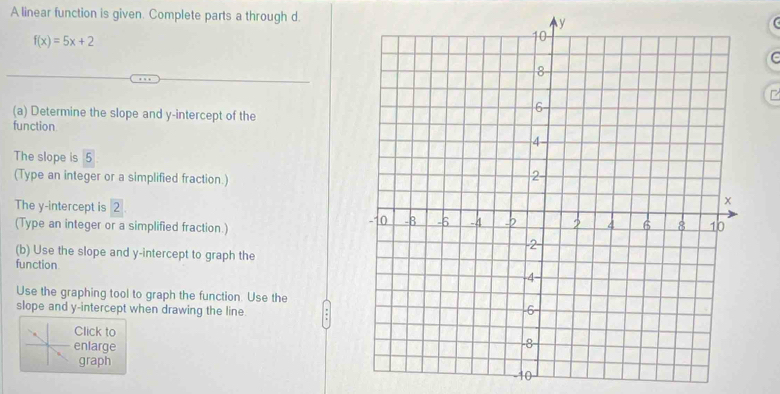 A linear function is given. Complete parts a through d.
f(x)=5x+2
C 
(a) Determine the slope and y-intercept of the 
function 
The slope is 5
(Type an integer or a simplified fraction.) 
The y-intercept is 2
(Type an integer or a simplified fraction.) 
(b) Use the slope and y-intercept to graph the 
function 
Use the graphing tool to graph the function. Use the 
slope and y-intercept when drawing the line 
Click to 
enlarge 
graph
-10