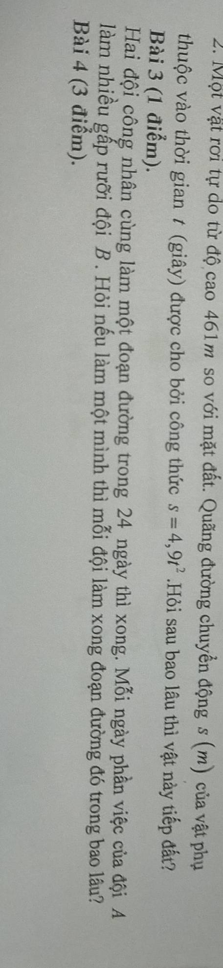 Một vật rời tự do từ độ cao 461m so với mặt đất. Quãng đường chuyển động s (m) của vật phụ 
thuộc vào thời gian t (giây) được cho bởi công thức s=4,9t^2.Hỏi sau bao lâu thì vật này tiếp đất? 
Bài 3 (1 điểm). 
Hai đội công nhân cùng làm một đoạn đường trong 24 ngày thì xong. Mỗi ngày phần việc của đội A 
làm nhiều gấp rưỡi đội B . Hỏi nếu làm một mình thì mỗi đội làm xong đoạn đường đó trong bao lâu? 
Bài 4 (3 điểm).