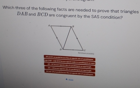 Which three of the following facts are needed to prove that triangles
DAB and BCD are congruent by the SAS condition?
Not drawn acturately
AB and DC are parallel because they are opposite sides of a parallelogram.
Jngle DAI - angle BCD because opposite angles in a parulelogram am eque
A = CC becavor apposite sides of a porallelogramt are equal lrngrs.
DM = C bntavor appoote sides of a parallelogram ase equal leuigth
foA and Cll ane poratbel because they ane sppocite sides of a parathelogram.
Q Zéam