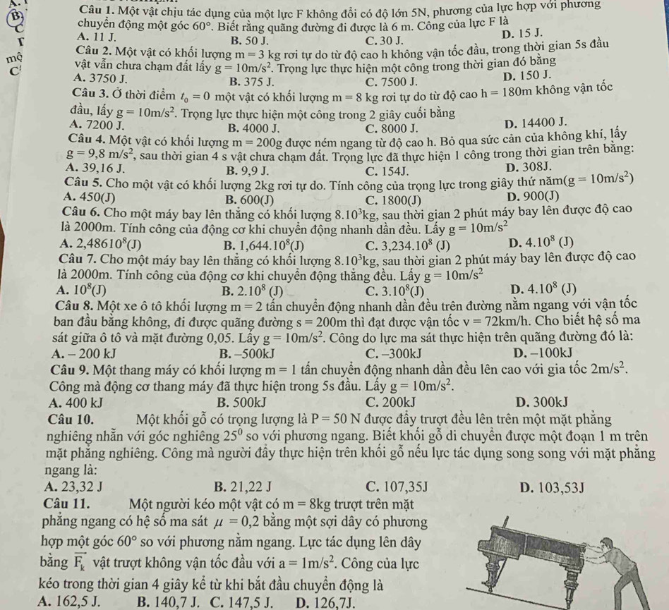 Một vật chịu tác dụng của một lực F không đổi có độ lớn 5N, phương của lực hợp với phương
chuyển động một góc 60°
A. 11 J. . Biết rằng quãng đường đi được là 6 m. Công của lực F là
D. 15 J.
B. 50 J. C. 30 J.
r Câu 2. Một vật có khối lượng m=3k ng rơi tự do từ độ cao h không vận tốc đầu, trong thời gian 5s đầu
mẹ vật vẫn chưa chạm đất lấy g=10m/s^2 *. Trọng lực thực hiện một công trong thời gian đó bằng
A. 3750 J. B. 375 J. C. 7500 J.
D. 150 J.
Câu 3. Ở thời điểm t_0=0 một vật có khối lượng m=8k :g rơi tự do từ độ cao h=180m không vận tốc
đầu, lấy g=10m/s^2 F. Trọng lực thực hiện một công trong 2 giây cuối bằng
A. 7200 J. B. 4000 J. C. 8000 J.
D. 14400 J.
Câu 4. Một vật có khối lượng m=200g g được ném ngang từ độ cao h. Bỏ qua sức cản của không khí, lấy
g=9,8m/s^2 , sau thời gian 4 s vật chưa chạm đất. Trọng lực đã thực hiện 1 công trong thời gian trên bằng:
A. 39,16 J. B. 9,9 J. C. 154J. D. 308J.
Câu 5. Cho một vật có khối lượng 2kg rơi tự do. Tính công của trọng lực trong giây thứ năm (g=10m/s^2)
A. 450(J) B. 600(J) C. 1800(J) D. 900(J)
Câu 6. Cho một máy bay lên thẳng có khối lượng 8.10^3kg 1, sau thời gian 2 phút máy bay lên được độ cao
là 2000m. Tính công của động cơ khi chuyền động nhanh dần đều. Lấy g=10m/s^2
A. 2,48610^8(J) B. 1,644.10^8(J) C. 3,234.10^8 (J) D. 4.10^8( J)
Câu 7. Cho một máy bay lên thẳng có khổi lượng 8.10^3kg, A sau thời gian 2 phút máy bay lên được độ cao
là 2000m. Tính công của động cơ khi chuyền động thẳng đều. Lấy g=10m/s^2
A. 10^8(J) B. 2.10^8(J) C. 3.10^8(J) D. 4.10^8 (J)
Câu 8. Một xe ô tô khổi lượng m=2 tấn chuyển động nhanh dần đều trên đường nằm ngang với vận tốc
ban đầu bằng không, đi được quãng đường s=200m thì đạt được vận tốc v=72km/h. Cho biết hệ số ma
sát giữa ô tô và mặt đường 0,05. Lấy g=10m/s^2 *. Công do lực ma sát thực hiện trên quãng đường đó là:
A. - 200 kJ B. -500kJ C. -300kJ D. -100kJ
Câu 9. Một thang máy có khổi lượng m=1 tấn chuyển động nhanh dần đều lên cao với gia tốc 2m/s^2.
Công mà động cơ thang máy đã thực hiện trong 5s đầu. Lấy g=10m/s^2.
A. 400 kJ B. 500kJ C. 200kJ D. 300kJ
Câu 10. Một khối gỗ có trọng lượng là P=50N được đầy trượt đều lên trên một mặt phẳng
nghiêng nhẵn với góc nghiêng 25^0 so với phương ngang. Biết khối gỗ di chuyển được một đoạn 1 m trên
mặt phẳng nghiêng. Công mà người đầy thực hiện trên khổi gỗ nếu lực tác dụng song song với mặt phẳng
ngang là:
A. 23,32 J B. 21,22 J C. 107,35J D. 103,53J
Câu 11. Một người kéo một vật có m=8kg trượt trên mặt
phẳng ngang có hệ số ma sát mu =0,2 bằng một sợi dây có phương
hợp một góc 60° so với phương nằm ngang. Lực tác dụng lên dây
bằng vector F_k vật trượt không vận tốc đầu với a=1m/s^2. Công của lực
kéo trong thời gian 4 giây kể từ khi bắt đầu chuyền động là
A. 162,5 J. B. 140,7 J. C. 147,5 J. D. 126.7J.