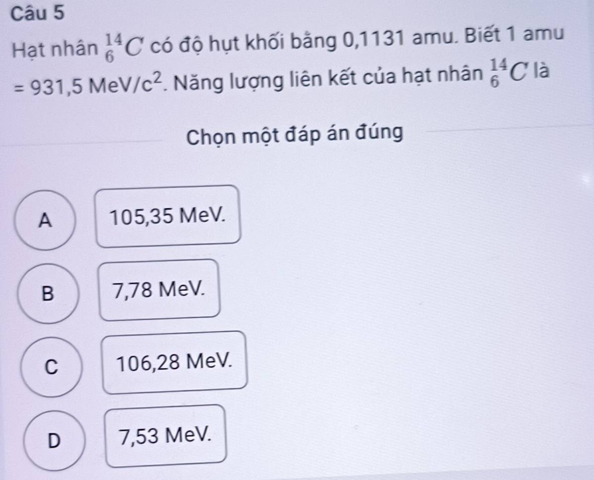 Hạt nhân _6^((14)C có độ hụt khối bằng 0,1131 amu. Biết 1 amu
=931, 5MeV/c^2). Năng lượng liên kết của hạt nhân _6^(14)C là
Chọn một đáp án đúng
A 105,35 MeV.
B 7,78 MeV.
C 106,28 MeV.
D 7,53 MeV.