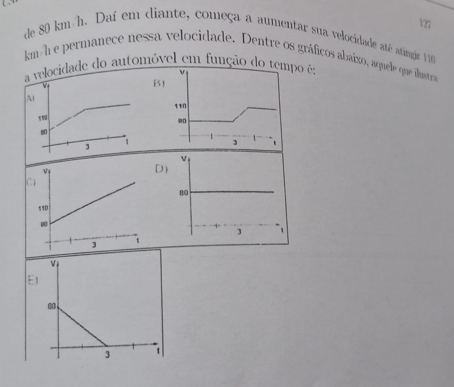 de 80 km/h. Daí em diante, começa a aumentar sua velocidade até atingir 10
km/h e permanece nessa velocidade. Dentre os gráficos abaíxo, aquele que ilustra 
elocidade do automóvel em função do tepo é: 
B 
)