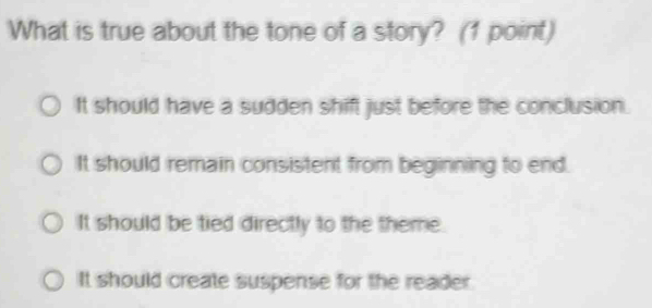 What is true about the tone of a story? (1 point)
It should have a sudden shift just before the conclusion.
It should remain consistent from beginning to end.
It should be tied directly to the theme.
It should create suspense for the reader.